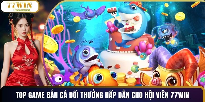 Top Game Bắn Cá Đổi Thưởng Hấp Dẫn Cho Hội Viên 77WIN